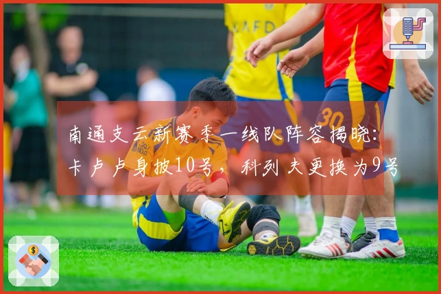 南通支云新赛季一线队阵容揭晓：卡卢卢身披10号，科列夫更换为9号球衣