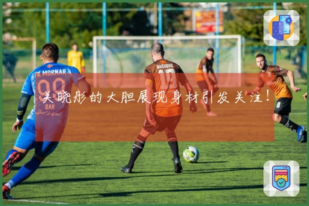 关晓彤的大胆展现身材引发关注！