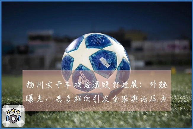 扬州女子车祸后遭殴打进展：外貌曝光，恶言相向引发全家舆论压力