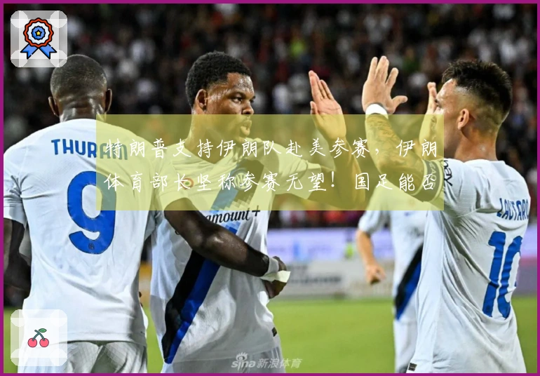 特朗普支持伊朗队赴美参赛，伊朗体育部长坚称参赛无望！国足能否替补？伊拉克请求推迟附加赛