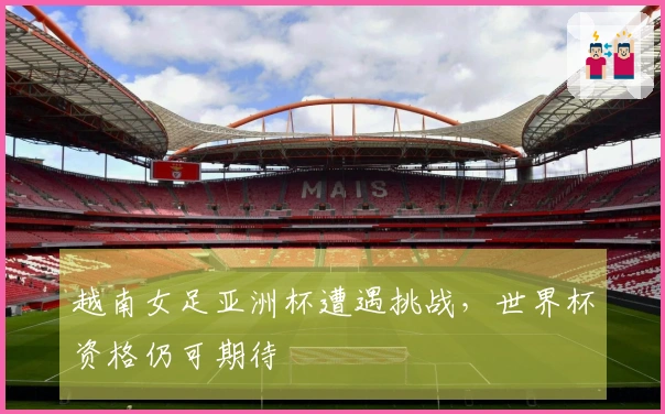 越南女足亚洲杯遭遇挑战，世界杯资格仍可期待