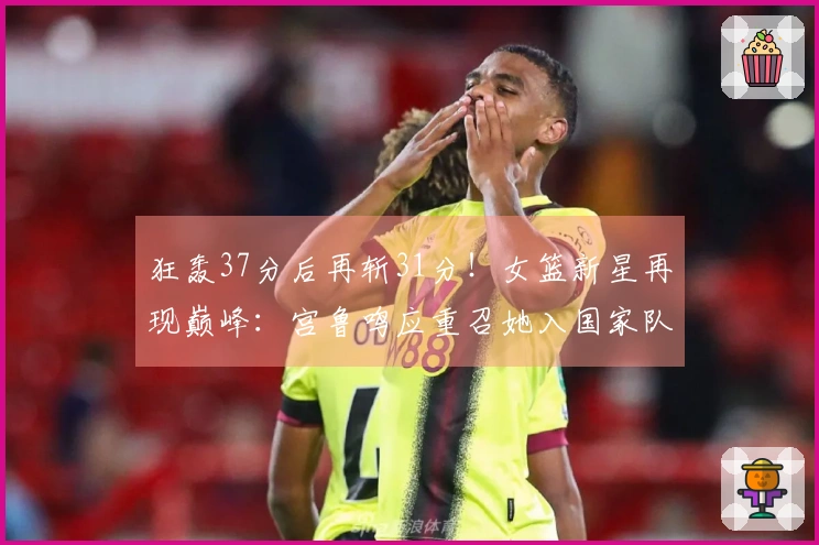 狂轰37分后再斩31分！女篮新星再现巅峰：宫鲁鸣应重召她入国家队
