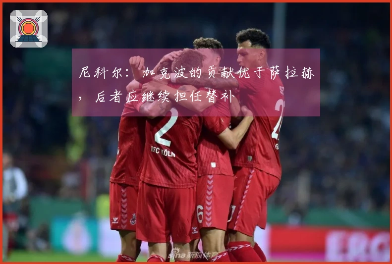 尼科尔：加克波的贡献优于萨拉赫，后者应继续担任替补