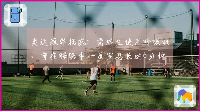 奥运冠军杨威：需终生使用呼吸机，曾在睡眠中一度窒息长达6分钟