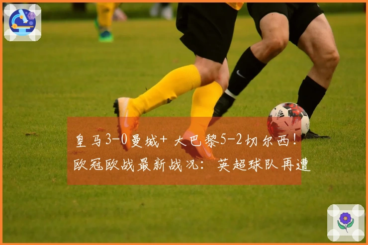 皇马3-0曼城+ 大巴黎5-2切尔西！欧冠欧战最新战况：英超球队再遭重创