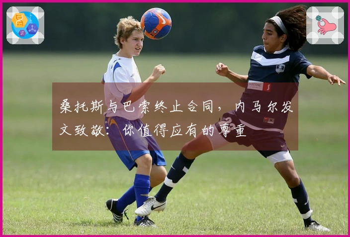 桑托斯与巴索终止合同，内马尔发文致敬：你值得应有的尊重