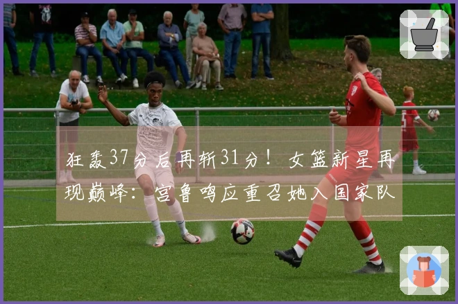 狂轰37分后再斩31分！女篮新星再现巅峰：宫鲁鸣应重召她入国家队