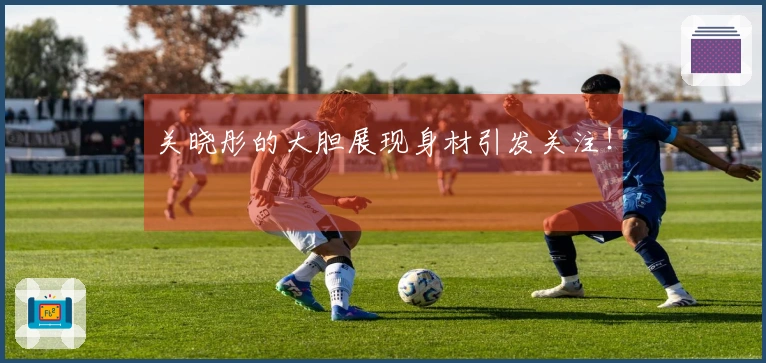 关晓彤的大胆展现身材引发关注！