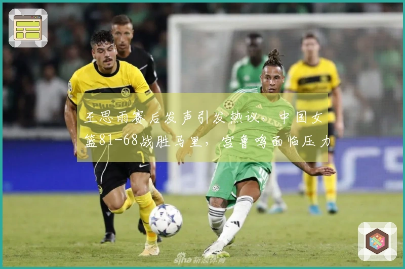 王思雨赛后发声引发热议，中国女篮81-68战胜马里，宫鲁鸣面临压力