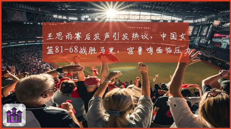王思雨赛后发声引发热议，中国女篮81-68战胜马里，宫鲁鸣面临压力