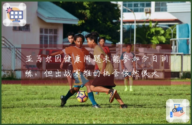 亚马尔因健康问题未能参加今日训练，但出战塞维的机会依然很大