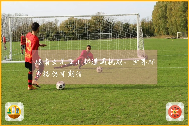 越南女足亚洲杯遭遇挑战，世界杯资格仍可期待