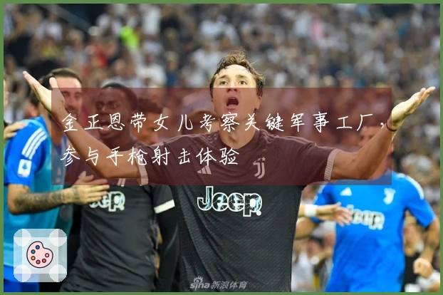 金正恩带女儿考察关键军事工厂，参与手枪射击体验