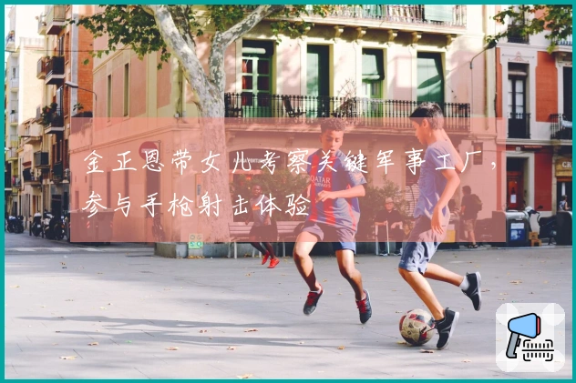 金正恩带女儿考察关键军事工厂，参与手枪射击体验