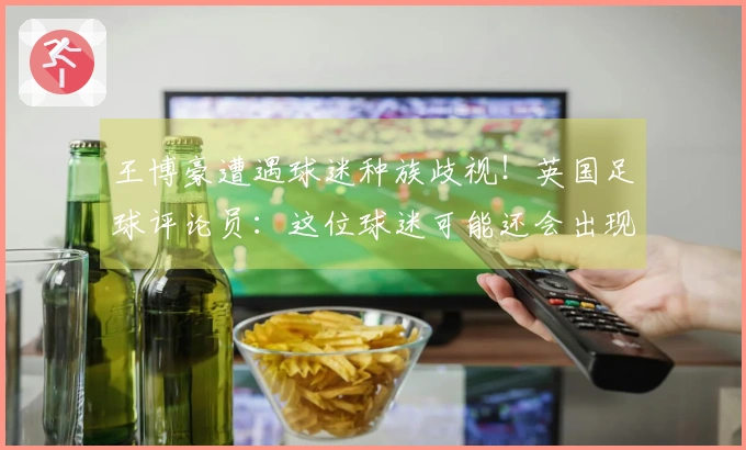 王博豪遭遇球迷种族歧视！英国足球评论员：这位球迷可能还会出现在下场比赛，令人作呕